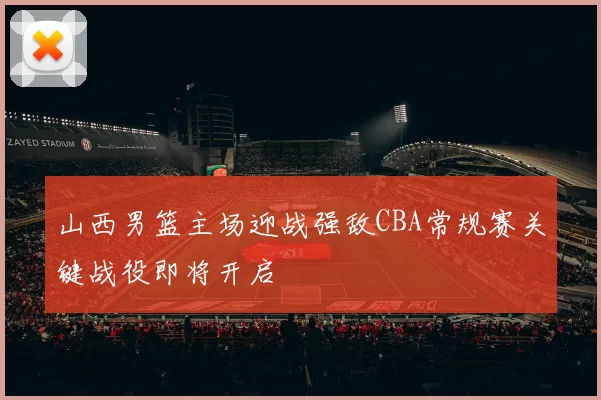 山西男篮主场迎战强敌CBA常规赛关键战役即将开启