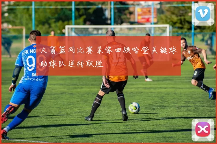 火箭篮网比赛录像回顾哈登关键球助球队逆转取胜