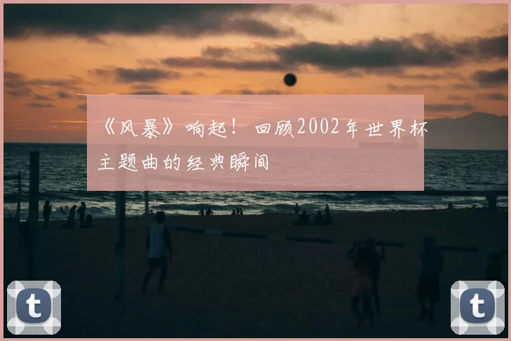 《风暴》响起！回顾2002年世界杯主题曲的经典瞬间