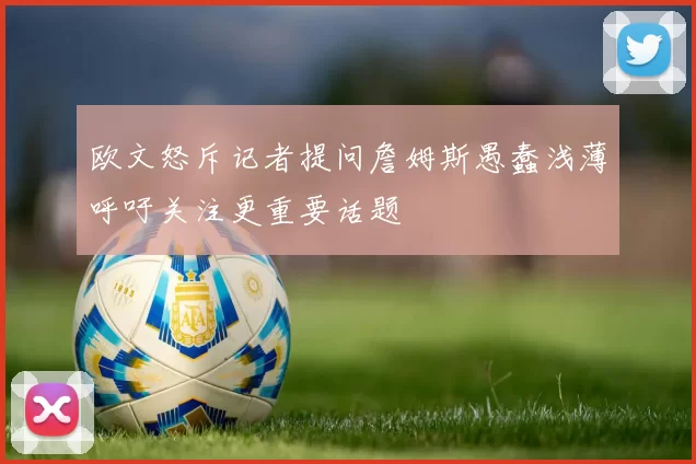 欧文怒斥记者提问詹姆斯愚蠢浅薄呼吁关注更重要话题