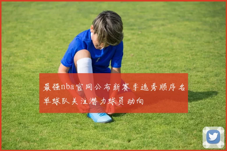最强nba官网公布新赛季选秀顺序名单球队关注潜力球员动向