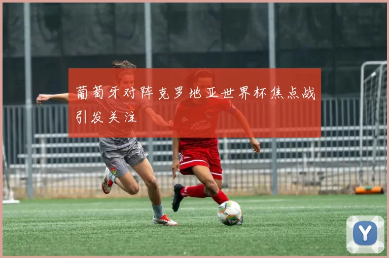 葡萄牙对阵克罗地亚世界杯焦点战引发关注