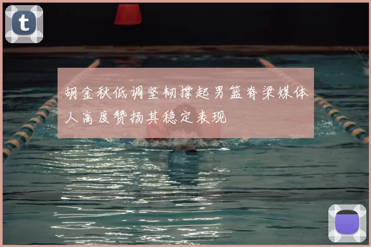 胡金秋低调坚韧撑起男篮脊梁媒体人高度赞扬其稳定表现