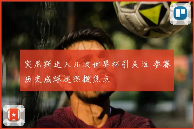 突尼斯进入几次世界杯引关注 参赛历史成球迷热搜焦点