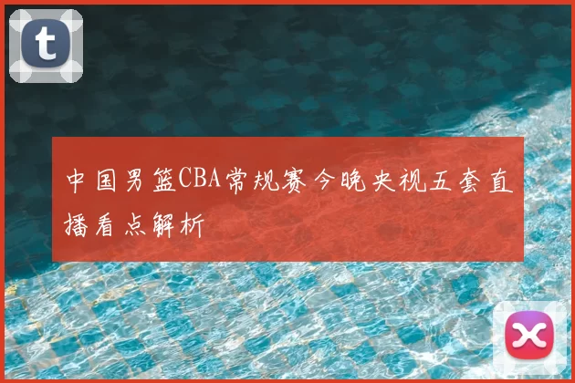 中国男篮CBA常规赛今晚央视五套直播看点解析