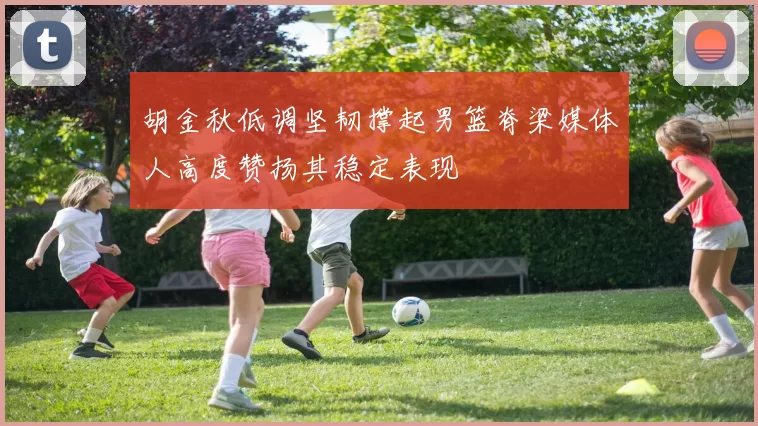 胡金秋低调坚韧撑起男篮脊梁媒体人高度赞扬其稳定表现
