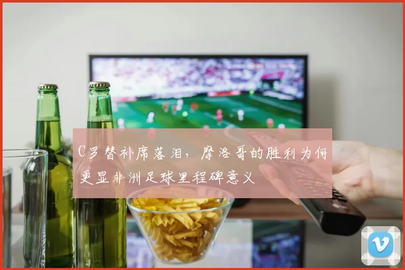 C罗替补席落泪,摩洛哥的胜利为何更显非洲足球里程碑意义