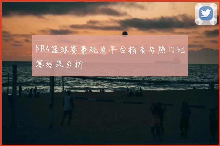 NBA篮球赛事观看平台指南与热门比赛结果分析