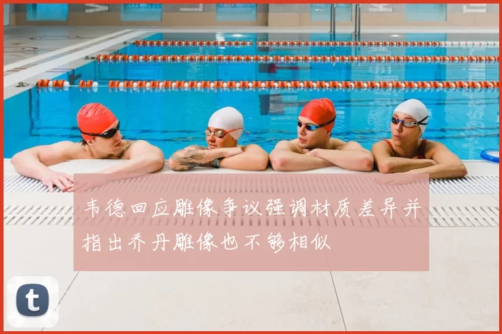 韦德回应雕像争议强调材质差异并指出乔丹雕像也不够相似