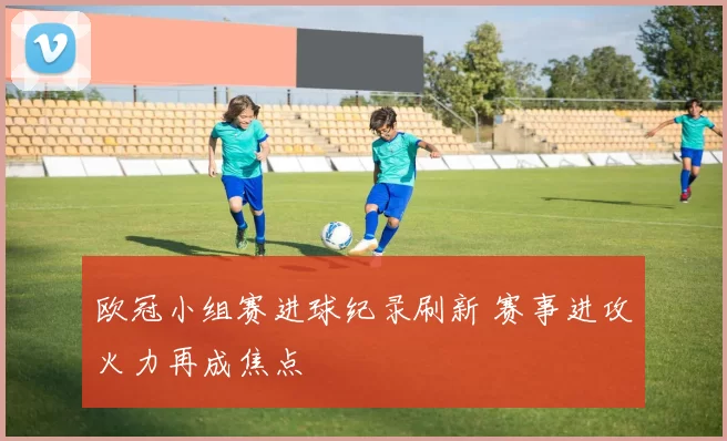 欧冠小组赛进球纪录刷新 赛事进攻火力再成焦点