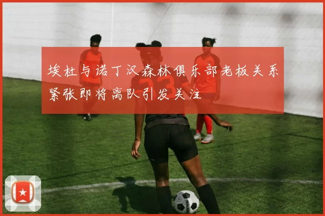 埃杜与诺丁汉森林俱乐部老板关系紧张即将离队引发关注