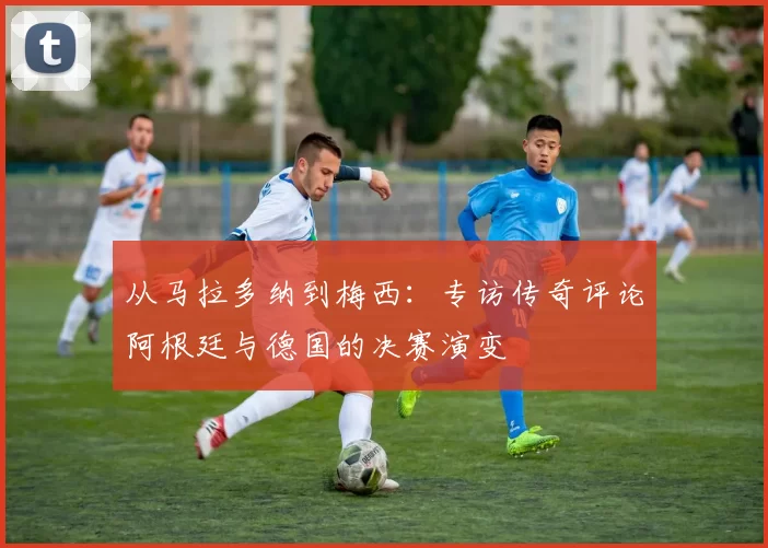从马拉多纳到梅西:专访传奇评论阿根廷与德国的决赛演变