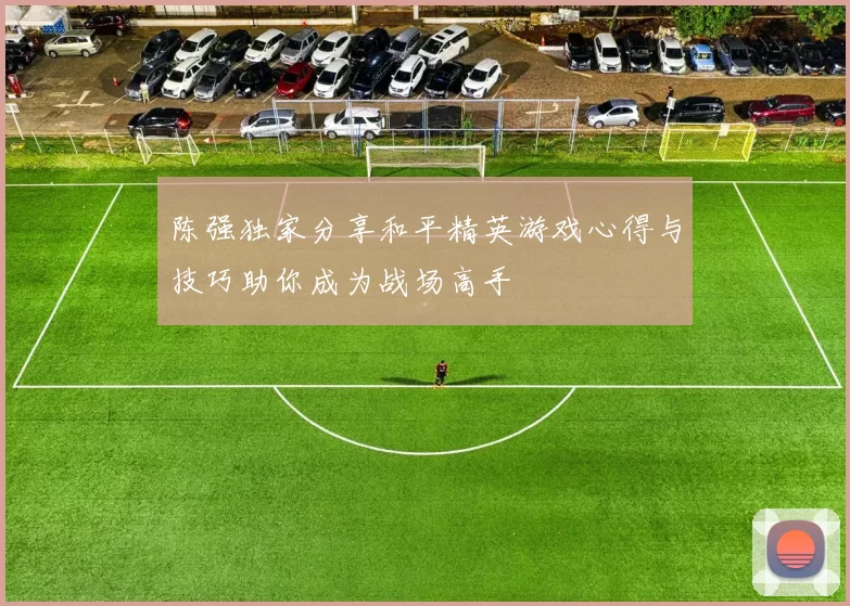 陈强独家分享和平精英游戏心得与技巧助你成为战场高手