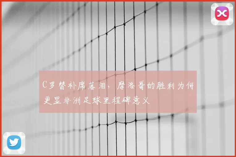 C罗替补席落泪,摩洛哥的胜利为何更显非洲足球里程碑意义