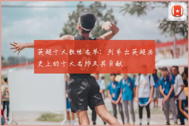 英超十大教练名单：列举出英超历史上的十大名帅及其贡献