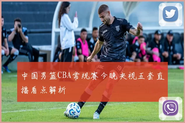 中国男篮CBA常规赛今晚央视五套直播看点解析
