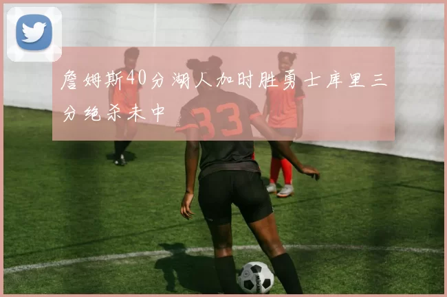 詹姆斯40分湖人加时胜勇士库里三分绝杀未中