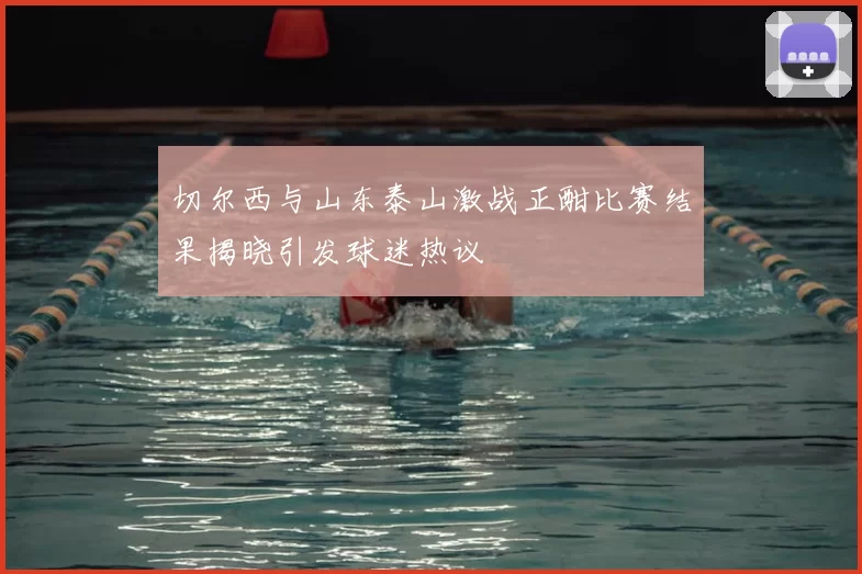 切尔西与山东泰山激战正酣比赛结果揭晓引发球迷热议