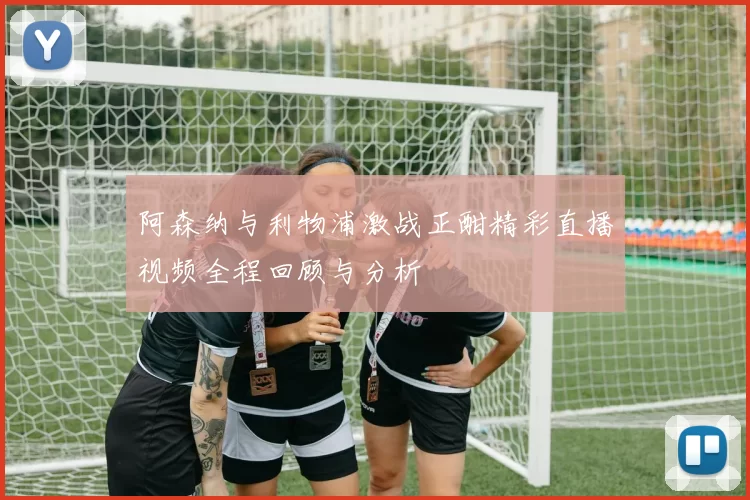 阿森纳与利物浦激战正酣精彩直播视频全程回顾与分析