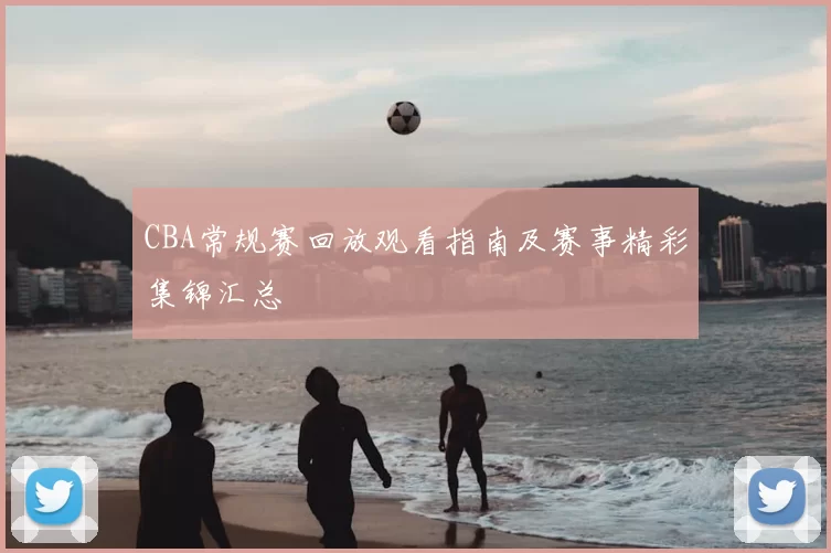 CBA常规赛回放观看指南及赛事精彩集锦汇总