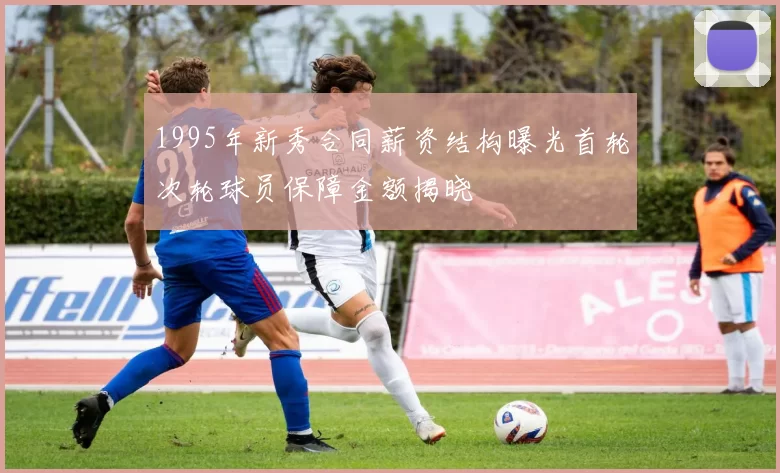 1995年新秀合同薪资结构曝光首轮次轮球员保障金额揭晓