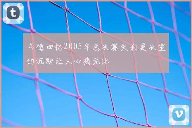 韦德回忆2005年总决赛失利更衣室的沉默让人心痛无比