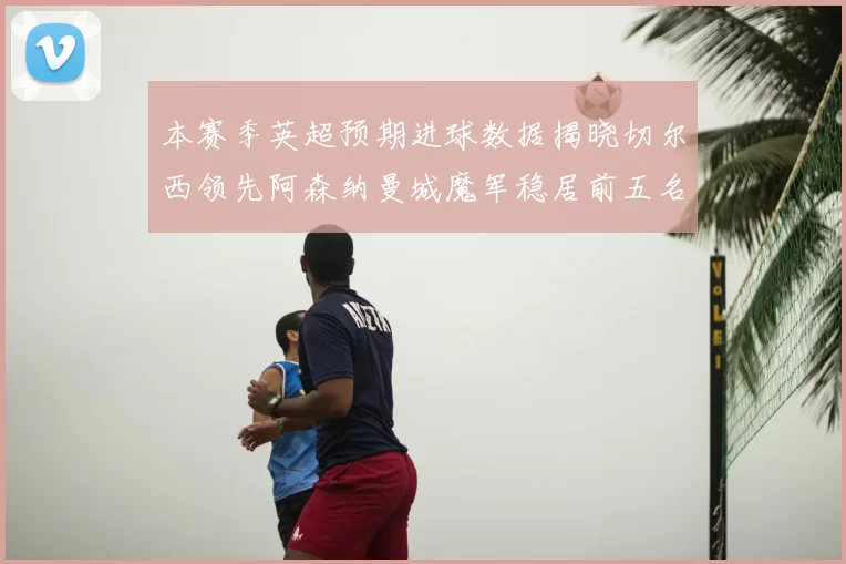 本赛季英超预期进球数据揭晓切尔西领先阿森纳曼城魔军稳居前五名