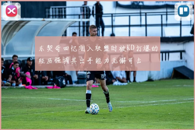 东契奇回忆刚入联盟时被KD打爆的经历强调其出手能力无懈可击