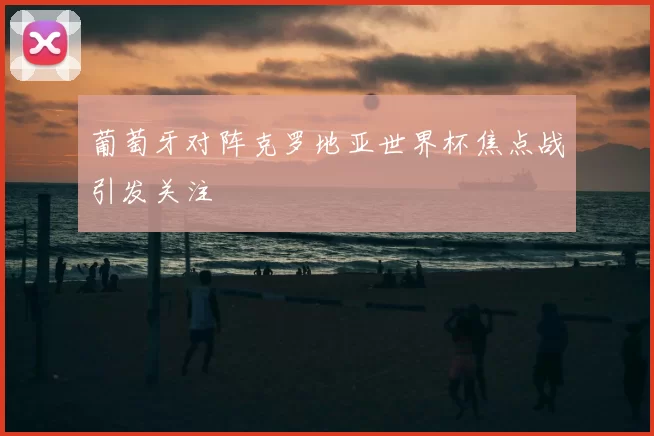 葡萄牙对阵克罗地亚世界杯焦点战引发关注