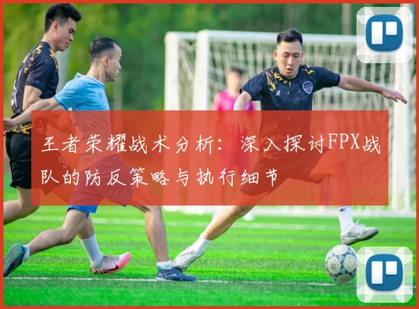 王者荣耀战术分析:深入探讨FPX战队的防反策略与执行细节