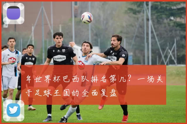 年世界杯巴西队排名第几？一场关于足球王国的全面复盘
