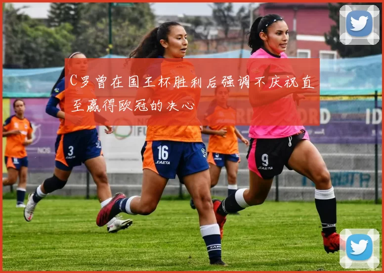 C罗曾在国王杯胜利后强调不庆祝直至赢得欧冠的决心