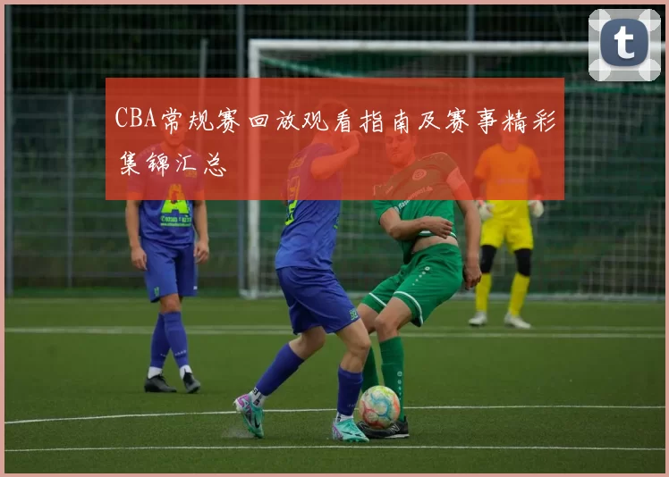 CBA常规赛回放观看指南及赛事精彩集锦汇总