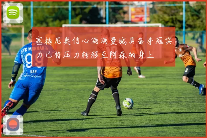 塞梅尼奥信心满满曼城具备夺冠实力已将压力转移至阿森纳身上