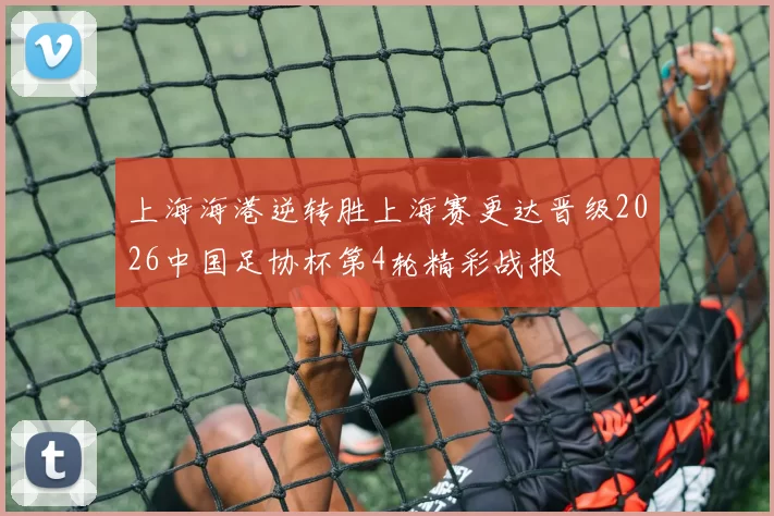 上海海港逆转胜上海赛更达晋级2026中国足协杯第4轮精彩战报