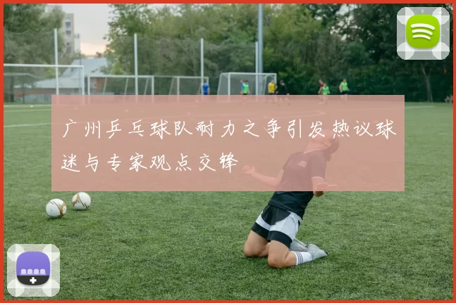 广州乒乓球队耐力之争引发热议球迷与专家观点交锋