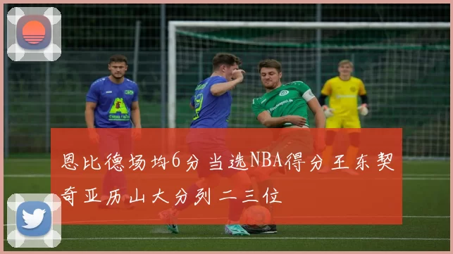 恩比德场均6分当选NBA得分王东契奇亚历山大分列二三位