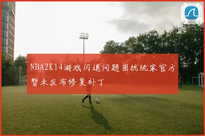 NBA2K14游戏闪退问题困扰玩家官方暂未发布修复补丁