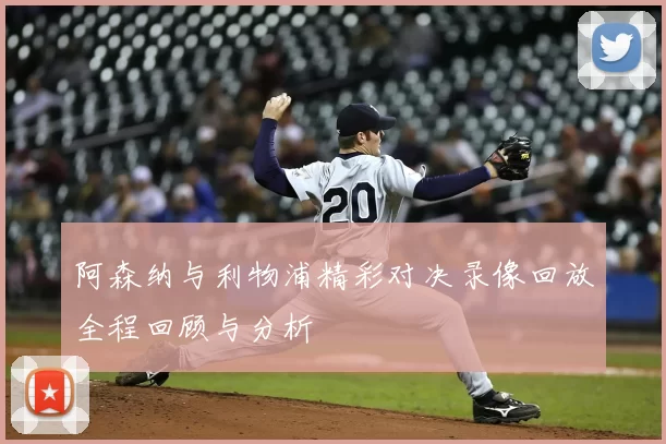 阿森纳与利物浦精彩对决录像回放全程回顾与分析