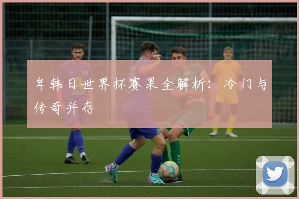 年韩日世界杯赛果全解析：冷门与传奇并存