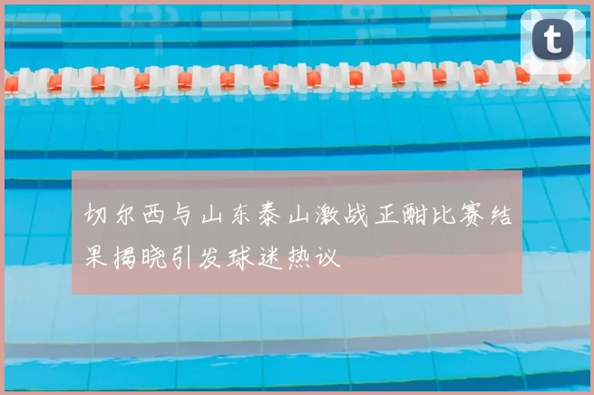 切尔西与山东泰山激战正酣比赛结果揭晓引发球迷热议