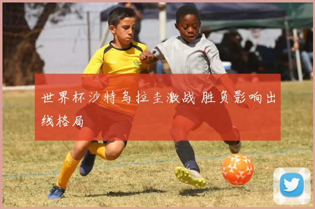 世界杯沙特乌拉圭激战 胜负影响出线格局