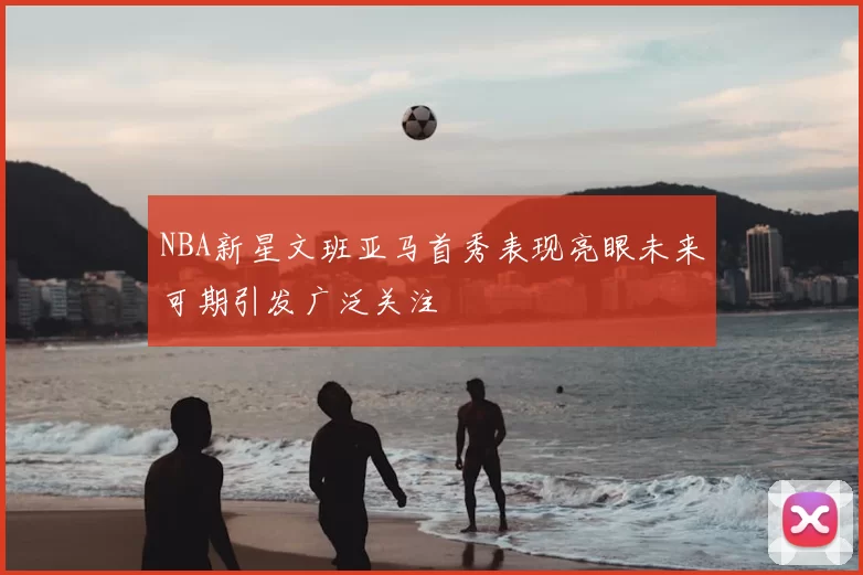 NBA新星文班亚马首秀表现亮眼未来可期引发广泛关注