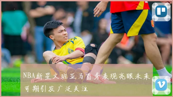 NBA新星文班亚马首秀表现亮眼未来可期引发广泛关注