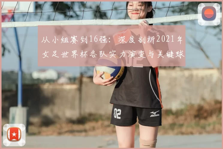 从小组赛到16强：深度剖析2021年女足世界杯各队实力演变与关键球员
