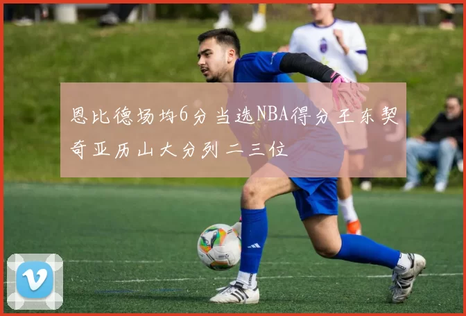 恩比德场均6分当选NBA得分王东契奇亚历山大分列二三位