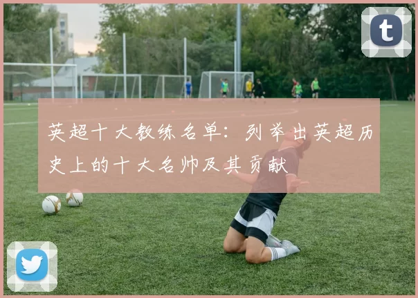 英超十大教练名单：列举出英超历史上的十大名帅及其贡献