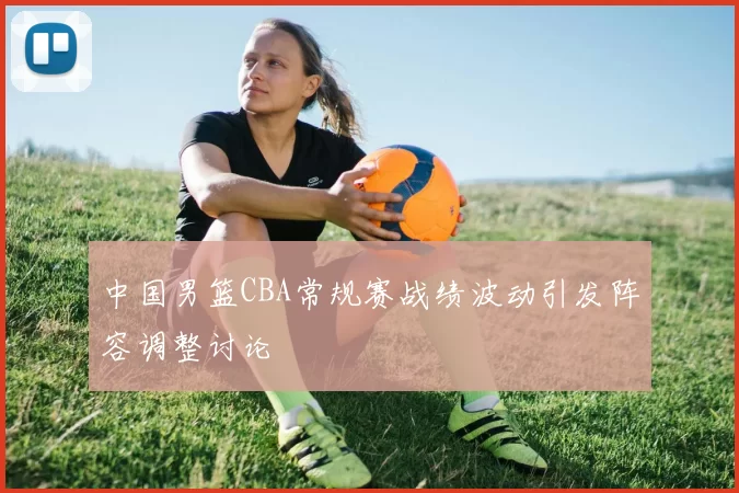 中国男篮CBA常规赛战绩波动引发阵容调整讨论