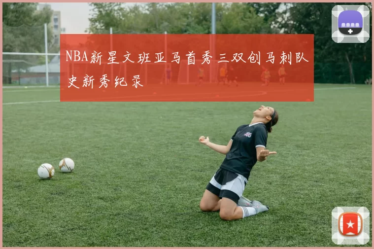 NBA新星文班亚马首秀三双创马刺队史新秀纪录
