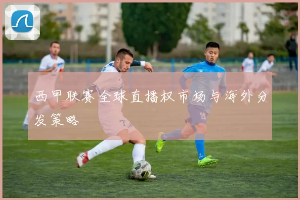 西甲联赛全球直播权市场与海外分发策略